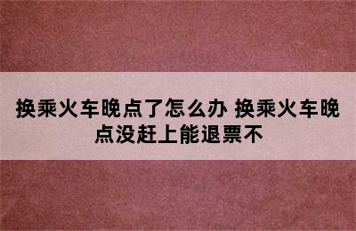 换乘火车晚点了怎么办 换乘火车晚点没赶上能退票不